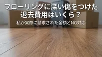 フローリングに深い傷をつけた退去費用はいくら？私が実際に請求された金額とNG対応